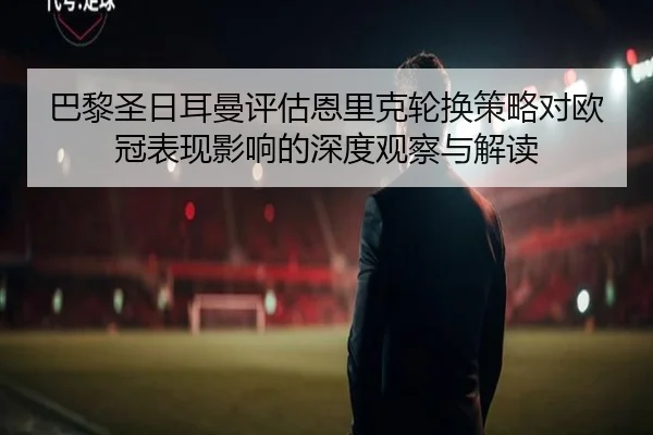 巴黎圣日耳曼评估恩里克轮换策略对欧冠表现影响的深度观察与解读