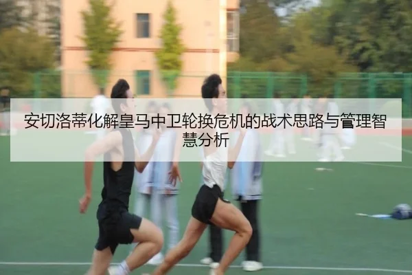 安切洛蒂化解皇马中卫轮换危机的战术思路与管理智慧分析